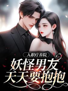 完结版入职疗养院，妖怪男友天天要抱抱在哪免费看，南栖时屿小说在线阅读